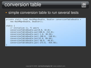 conversion table
●   simple conversion table to run several tests
private static final HashMap<Double, Double> conversionTableDouble =
    new HashMap<Double, Double>();

static {
    // initialize (c, f) pairs
    conversionTableDouble.put(0.0, 32.0);
    conversionTableDouble.put(100.0, 212.0);
    conversionTableDouble.put(-1.0, 30.20);
    conversionTableDouble.put(-100.0, -148.0);
    conversionTableDouble.put(32.0, 89.60);
    conversionTableDouble.put(-40.0, -40.0);
    conversionTableDouble.put(-273.0, -459.40);
}




                  copyright © 2009  cod technologies ltd  www.codtech.com
 