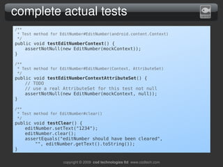 complete actual tests
/**
 * Test method for EditNumber#EditNumber(android.content.Context)
 */
public void testEditNumberContext() {
    assertNotNull(new EditNumber(mockContext));
}

/**
 * Test method for EditNumber#EditNumber(Context, AttributeSet)
 */
public void testEditNumberContextAttributeSet() {
    // TODO
    // use a real AttributeSet for this test not null
    assertNotNull(new EditNumber(mockContext, null));
}

/**
 * Test method for EditNumber#clear()
 */
public void testClear() {
    editNumber.setText("1234");
    editNumber.clear();
    assertEquals("editNumber should have been cleared",
        "", editNumber.getText().toString());
}

                    copyright © 2009  cod technologies ltd  www.codtech.com
 