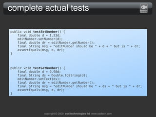 complete actual tests

public void testSetNumber() {
    final double d = 1.23d;
    editNumber.setNumber(d);
    final double dr = editNumber.getNumber();
    final String msg = "editNumber should be " + d + " but is " + dr;
    assertEquals(msg, d, dr);
}



public void testGetNumber() {
    final double d = 0.98d;
    final String ds = Double.toString(d);
    editNumber.setText(ds);
    final double dr = editNumber.getNumber();
    final String msg = "editNumber should be " + ds + " but is " + dr;
    assertEquals(msg, d, dr);
}




                  copyright © 2009  cod technologies ltd  www.codtech.com
 
