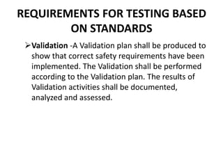 REQUIREMENTS FOR TESTING BASED
ON STANDARDS
Validation -A Validation plan shall be produced to
show that correct safety requirements have been
implemented. The Validation shall be performed
according to the Validation plan. The results of
Validation activities shall be documented,
analyzed and assessed.
 
