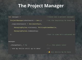 The Project Manager
val manager = //there was a project manager
ProjectManager(whatLearnt = Set()) //at the beginning he knew not a lot
.copy(whatLearnt = Set(GantChart,
ManagingStyles.visionary, WritingSolemnEmails,
ManagingStyles.commanding)
) //but in time he's achieved skills
manager
.changeYear(_ + 5) //... few years later
.`are my skills still up to date` //?
//👍 All Skills Up To Date
5
 
