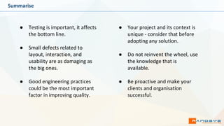 Summarise
● Testing is important, it affects
the bottom line.
● Small defects related to
layout, interaction, and
usability are as damaging as
the big ones.
● Good engineering practices
could be the most important
factor in improving quality.
● Your project and its context is
unique - consider that before
adopting any solution.
● Do not reinvent the wheel, use
the knowledge that is
available.
● Be proactive and make your
clients and organisation
successful.
 