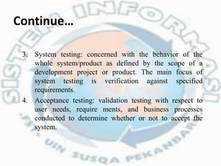 Continue…
3. System testing: concerned with the behavior of the
whole system/product as defined by the scope of a
development project or product. The main focus of
system testing is verification against specified
requirements.
4. Acceptance testing: validation testing with respect to
user needs, require ments, and business processes
conducted to determine whether or not to accept the
system.
 