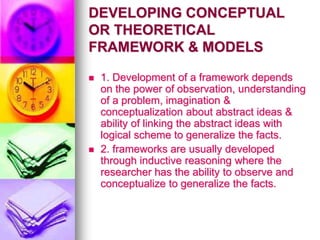 DEVELOPING CONCEPTUAL
OR THEORETICAL
FRAMEWORK & MODELS
 1. Development of a framework depends
on the power of observation, understanding
of a problem, imagination &
conceptualization about abstract ideas &
ability of linking the abstract ideas with
logical scheme to generalize the facts.
 2. frameworks are usually developed
through inductive reasoning where the
researcher has the ability to observe and
conceptualize to generalize the facts.
 