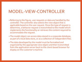 MODEL-VIEW-CONTROLLER
• Referring to the figure, user requests or data are handled by the
controller.The controller also selects the view object that is
applicable based on the user request. Once the type of request is
determine, a behavior request is transmitted to the model which
implements the functionality or retrieves the content required to
accommodate the request.
• The model object can access data stored in a corporate database,
as part of a local data store, or as a collection of independent files.
• The data developed by the model must be formatted and
organized by the appropriate view object and then transmitted
from the application server back to the client-based browser for
display on the customer’s machine
 