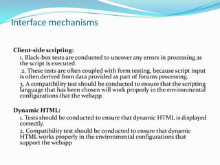Interface mechanisms
Client-side scripting:
1. Black-box tests are conducted to uncover any errors in processing as
the script is executed.
2. These tests are often coupled with form testing, because script input
is often derived from data provided as part of forums processing.
3. A compatibility test should be conducted to ensure that the scripting
language that has been chosen will work properly in the environmental
configurations that the webapp.
Dynamic HTML:
1. Tests should be conducted to ensure that dynamic HTML is displayed
correctly.
2. Compatibility test should be conducted to ensure that dynamic
HTML works properly in the environmental configurations that
support the webapp
 
