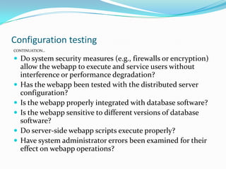 Configuration testing
CONTINUATION…
 Do system security measures (e.g., firewalls or encryption)
allow the webapp to execute and service users without
interference or performance degradation?
 Has the webapp been tested with the distributed server
configuration?
 Is the webapp properly integrated with database software?
 Is the webapp sensitive to different versions of database
software?
 Do server-side webapp scripts execute properly?
 Have system administrator errors been examined for their
effect on webapp operations?
 