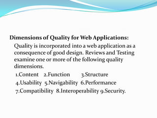 Dimensions of Quality for Web Applications:
Quality is incorporated into a web application as a
consequence of good design. Reviews and Testing
examine one or more of the following quality
dimensions.
1.Content 2.Function 3.Structure
4.Usability 5.Navigability 6.Performance
7.Compatibility 8.Interoperability 9.Security.
 