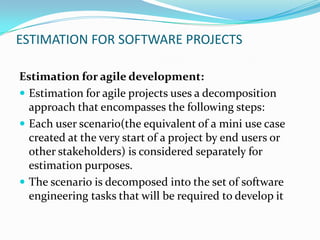 ESTIMATION FOR SOFTWARE PROJECTS
Estimation for agile development:
 Estimation for agile projects uses a decomposition
approach that encompasses the following steps:
 Each user scenario(the equivalent of a mini use case
created at the very start of a project by end users or
other stakeholders) is considered separately for
estimation purposes.
 The scenario is decomposed into the set of software
engineering tasks that will be required to develop it
 