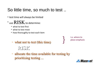 - what not to test (this time)what not to test (this time)
use RISKRISK to
- allocate the time available for testing byallocate the time available for testing by
prioritising testing ...prioritising testing ...
So little time, so much to test ..
• test time will always be limited
• use RISKRISKto determine:
• what to test first
• what to test most
• how thoroughly to test each item
}
i.e. where to
place emphasis
 
