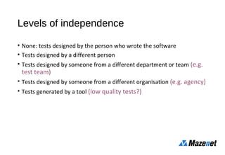 Levels of independence
• None: tests designed by the person who wrote the software
• Tests designed by a different person
• Tests designed by someone from a different department or team (e.g.
test team)
• Tests designed by someone from a different organisation (e.g. agency)
• Tests generated by a tool (low quality tests?)
 