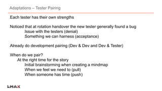 Adaptations – Tester Pairing 
Each tester has their own strengths 
Noticed that at rotation handover the new tester generally found a bug 
Issue with the testers (denial) 
Something we can harness (acceptance) 
Already do development pairing (Dev & Dev and Dev & Tester) 
When do we pair? 
At the right time for the story 
Initial brainstorming when creating a mindmap 
When we feel we need to (pull) 
When someone has time (push) 
 