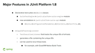 Major Features in JUnit Platform 1.8
● Declarative test suites via @Suite classes
● SuiteTestEngine in junit-platform-suite-engine module
● new annotations in junit-platform-suite-api module
■ @Suite, @ConfigurationParameter, @SelectUris, @SelectFile, etc.
● UniqueIdTrackingListener
○ TestExecutionListener that tracks the unique IDs of all tests
○ generates a file containing the unique IDs
○ can be used to rerun those tests 
■ for example, with GraalVM Native Build Tools
 