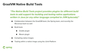GraalVM Native Build Tools
“The Native Build Tools project provides plugins for different build
tools to add support for building and testing native applications
written in Java (or any other language compiled to JVM bytecode)”
● Collaboration between the GraalVM team, the Spring team, and recently the
Micronaut team as well
● Build tools
● Gradle plugin
● Maven plugin
● Compiling native images
● Testing within a native image using the JUnit Platform
 