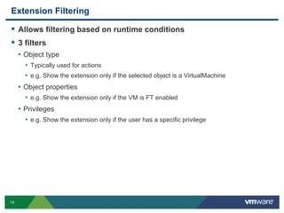 14
Extension Filtering
 Allows filtering based on runtime conditions
 3 filters
• Object type
• Typically used for actions
• e.g. Show the extension only if the selected object is a VirtualMachine
• Object properties
• e.g. Show the extension only if the VM is FT enabled
• Privileges
• e.g. Show the extension only if the user has a specific privilege
 