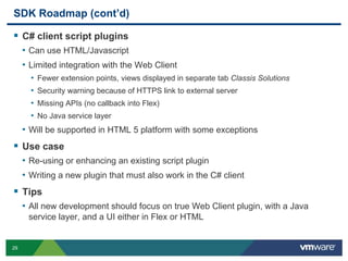 29
SDK Roadmap (cont’d)
 C# client script plugins
• Can use HTML/Javascript
• Limited integration with the Web Client
• Fewer extension points, views displayed in separate tab Classis Solutions
• Security warning because of HTTPS link to external server
• Missing APIs (no callback into Flex)
• No Java service layer
• Will be supported in HTML 5 platform with some exceptions
 Use case
• Re-using or enhancing an existing script plugin
• Writing a new plugin that must also work in the C# client
 Tips
• All new development should focus on true Web Client plugin, with a Java
service layer, and a UI either in Flex or HTML
 
