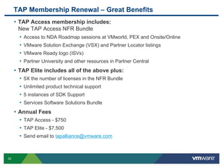 33
• TAP Access membership includes:
New TAP Access NFR Bundle
• Access to NDA Roadmap sessions at VMworld, PEX and Onsite/Online
• VMware Solution Exchange (VSX) and Partner Locator listings
• VMware Ready logo (ISVs)
• Partner University and other resources in Partner Central
• TAP Elite includes all of the above plus:
• 5X the number of licenses in the NFR Bundle
• Unlimited product technical support
• 5 instances of SDK Support
• Services Software Solutions Bundle
• Annual Fees
• TAP Access - $750
• TAP Elite - $7,500
• Send email to tapalliance@vmware.com
TAP Membership Renewal – Great Benefits
 