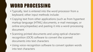 WORD PROCESSING
• Typically, text is entered into the word processor from a
keyboard; other input methods include:
• Copying text from other applications (such as from hypertext
markup language [HTML] documents, e-mail messages, or
online encyclopedias) and pasting it into a word-processing
document
• Scanning printed documents and using optical-character-
recognition (OCR) software to convert the scanned
documents into text characters
• Using voice-recognition software to convert spoken words
into text characters
 