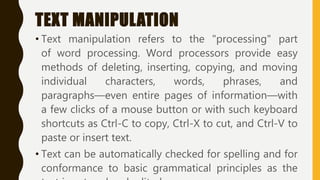 TEXT MANIPULATION
• Text manipulation refers to the "processing" part
of word processing. Word processors provide easy
methods of deleting, inserting, copying, and moving
individual characters, words, phrases, and
paragraphs—even entire pages of information—with
a few clicks of a mouse button or with such keyboard
shortcuts as Ctrl-C to copy, Ctrl-X to cut, and Ctrl-V to
paste or insert text.
• Text can be automatically checked for spelling and for
conformance to basic grammatical principles as the
 