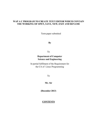 WAP A C PROGRAM TO CREATE TEXT EDITOR WHICH CONTAIN
THE WORKING OF OPEN, SAVE, NEW, EXIT AND RENAME
Term paper submitted
By
To
Department of Computer
Science and Engineering
In partial fulfilment of the Requirement for
the CA of Linux Programming
To
Mr. Sir
(December 2013)
CONTENTS
 