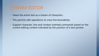 • Views the entire text as a stream of characters.
• This permits edit operations to cross line boundaries.
• Support character, line and context oriented commands based on the
current editing context indicated by the position of a text pointer.
STREAM EDITOR
 