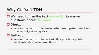 Why CL Isn’t TDM
 We need to use the text indirectly to answer
questions about the world
 Direct:
 Analyze patent text; determine which word patterns indicate
various subject categories.
 Indirect:
 Analyze patent text; find out whether private or public
funding leads to more inventions.
 