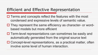 Efficient and Effective Representation
 Terms and concepts reflect the features with the most
condensed and expressive levels of semantic value.
 They represent the same efficiency as character- or word-
based models but more efficient
 Term-level representations can sometimes be easily and
automatically generated from the original source text
 Concept-level representations, as a practical matter, often
involve some level of human interaction.
 