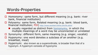 Words-Properties
 Homonomy: same form, but different meaning (e.g. bank: river
bank, financial institution)
 Polysemy: same form, Related meaning (e.g. bank: blood bank,
financial institution; FIX) http://www.wordnet-online.com/fix.shtml
 usually regarded as distinct from homonymy, in which the
multiple meanings of a word may be unconnected or unrelated
 Synonymy: different form, same meaning (e.g. singer, vocalist)
 Hyponymy: one word denotes a subclass of an another (e.g.
breakfast, meal)
 Hypernym: also known as a superordinate, is broader than that of a
hyponym. A hypernym consists of hyponyms
 