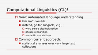 Computational Linguistics (CL)!
 Goal: automated language understanding
 this isn’t possible
 instead, go for subgoals, e.g.,
 word sense disambiguation
 phrase recognition
 semantic associations
 Common current approach:
 statistical analyses over very large text
collections
 