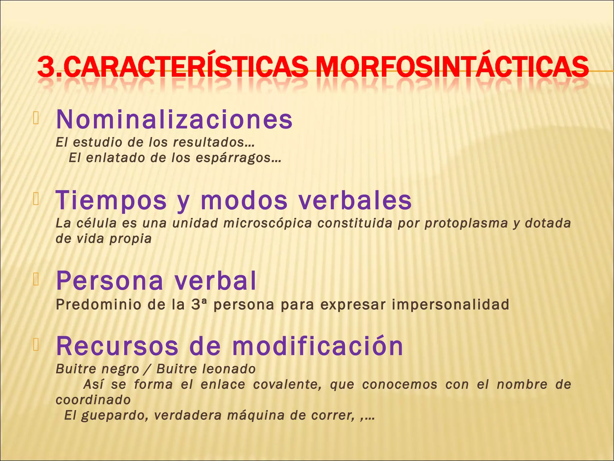    Nominalizaciones
    El estudio de los resultados…
      El enlatado de los espárragos…


   Tiempos y modos verbales
    La célula es una unidad microscópica constituida por protoplasma y dotada
    de vida propia


   Persona verbal
    Predominio de la 3ª persona para expresar impersonalidad

   Recursos de modificación
    Buitre negro / Buitre leonado
        Así se forma el enlace covalente, que conocemos con el nombre de
    coordinado
     El guepardo, verdadera máquina de correr, ,…
 