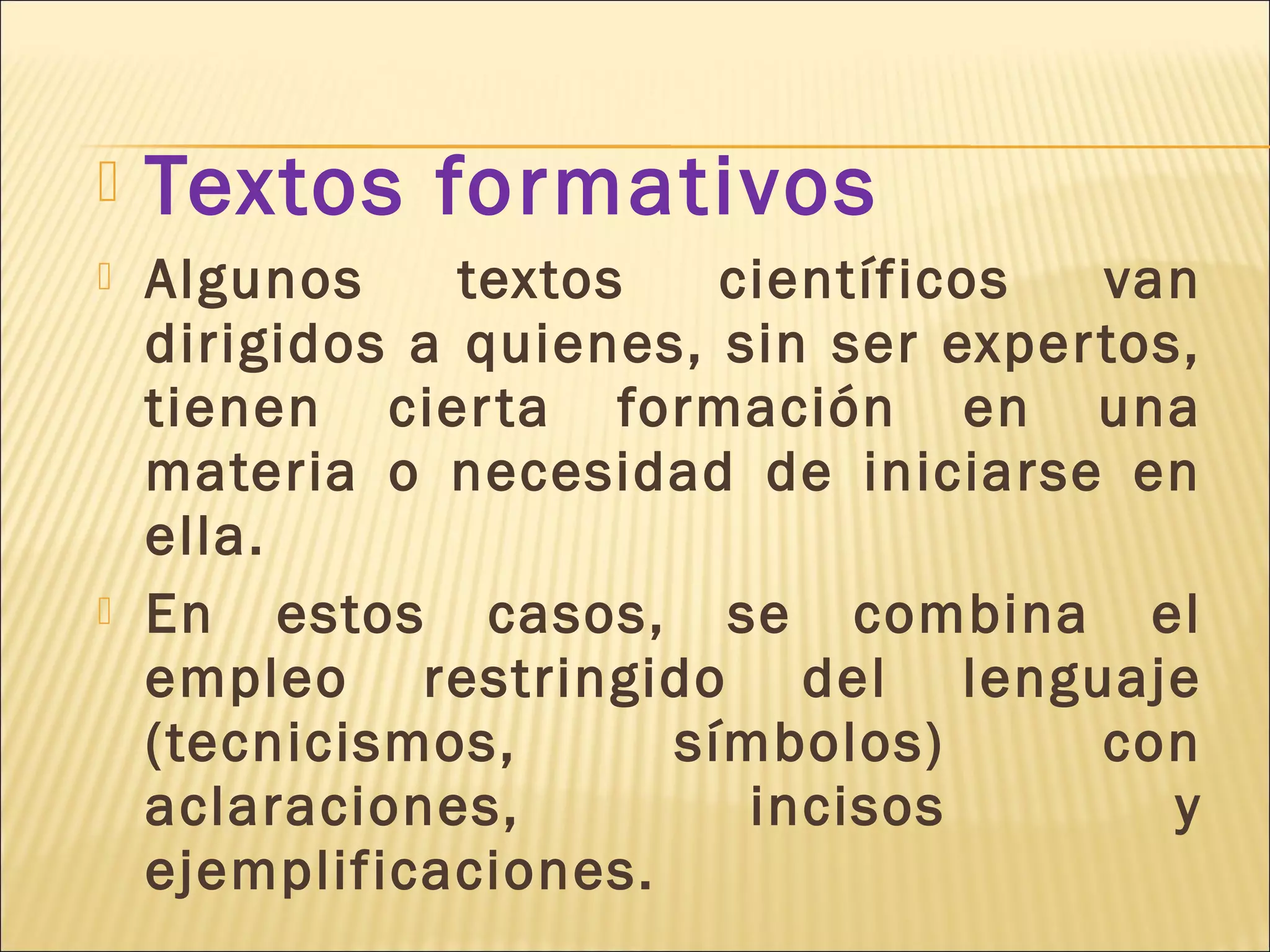    Textos formativos
   Algunos     textos   científicos   van
    dirigidos a quienes, sin ser exper tos,
    tienen cier ta formación en una
    materia o necesidad de iniciarse en
    ella.
   En estos casos, se combina el
    empleo restringido del lenguaje
    (tecnicismos,      símbolos)       con
    aclaraciones,         incisos         y
    ejemplificaciones.
 