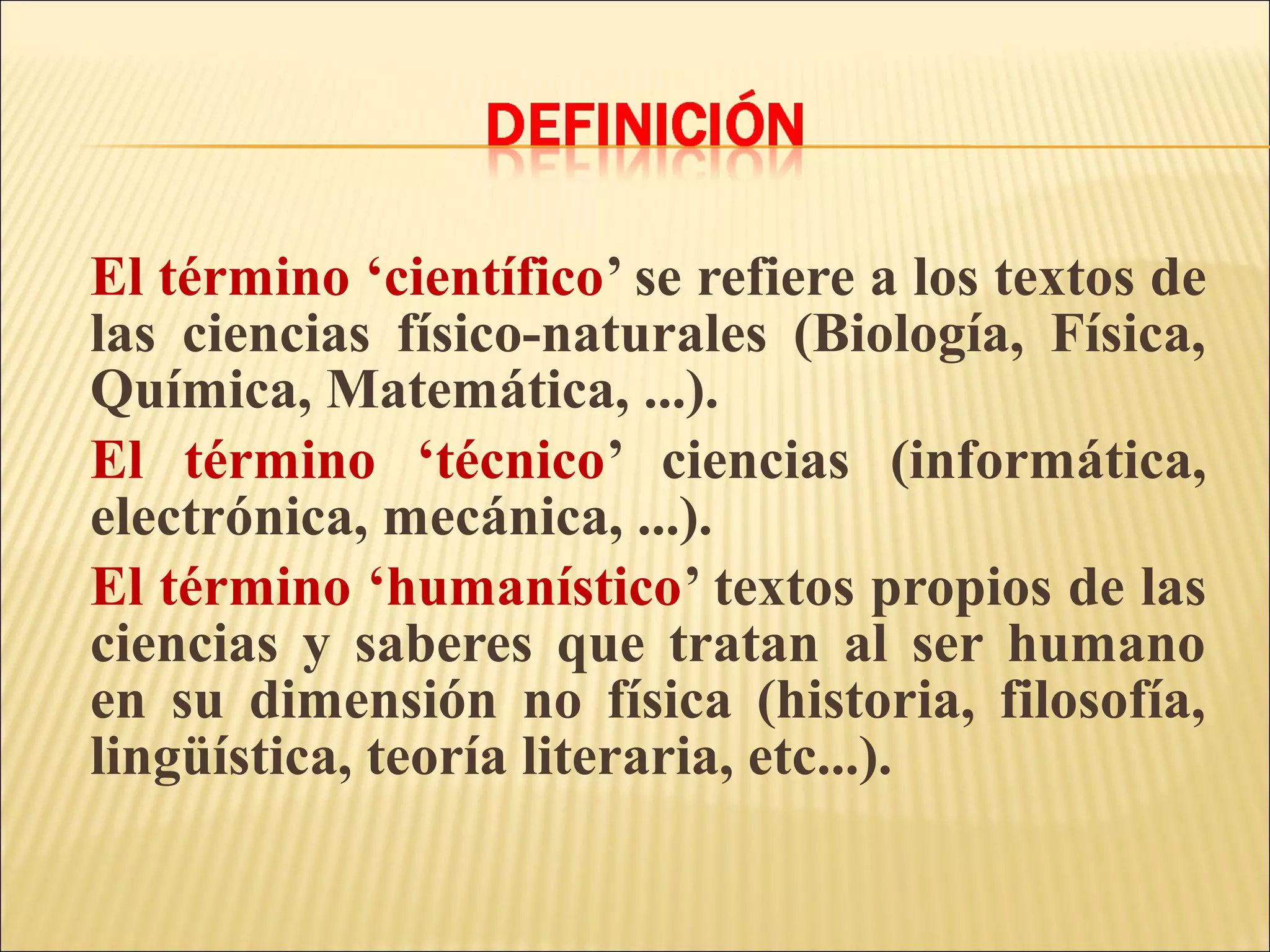 El término ‘científico’ se refiere a los textos de
las ciencias físico-naturales (Biología, Física,
Química, Matemática, ...).
El término ‘técnico’ ciencias (informática,
electrónica, mecánica, ...).
El término ‘humanístico’ textos propios de las
ciencias y saberes que tratan al ser humano
en su dimensión no física (historia, filosofía,
lingüística, teoría literaria, etc...).
 