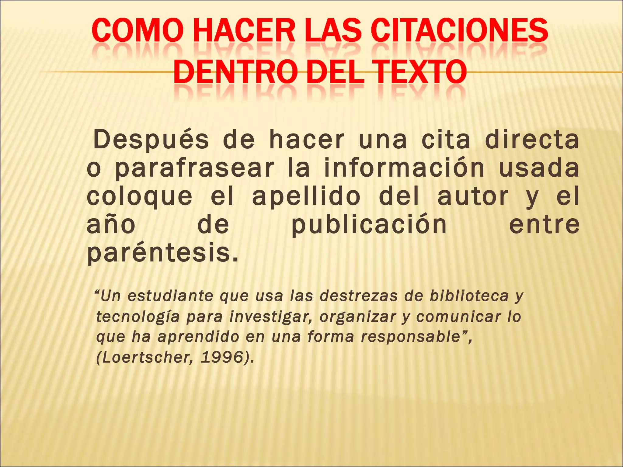 Después de hacer una cita directa
o parafrasear la información usada
coloque el apellido del autor y el
año de publicación entre
paréntesis.
“Un estudiante que usa las destrezas de biblioteca y
tecnología para investigar, organizar y comunicar lo
que ha aprendido en una forma responsable”,
(Loertscher, 1996).
 