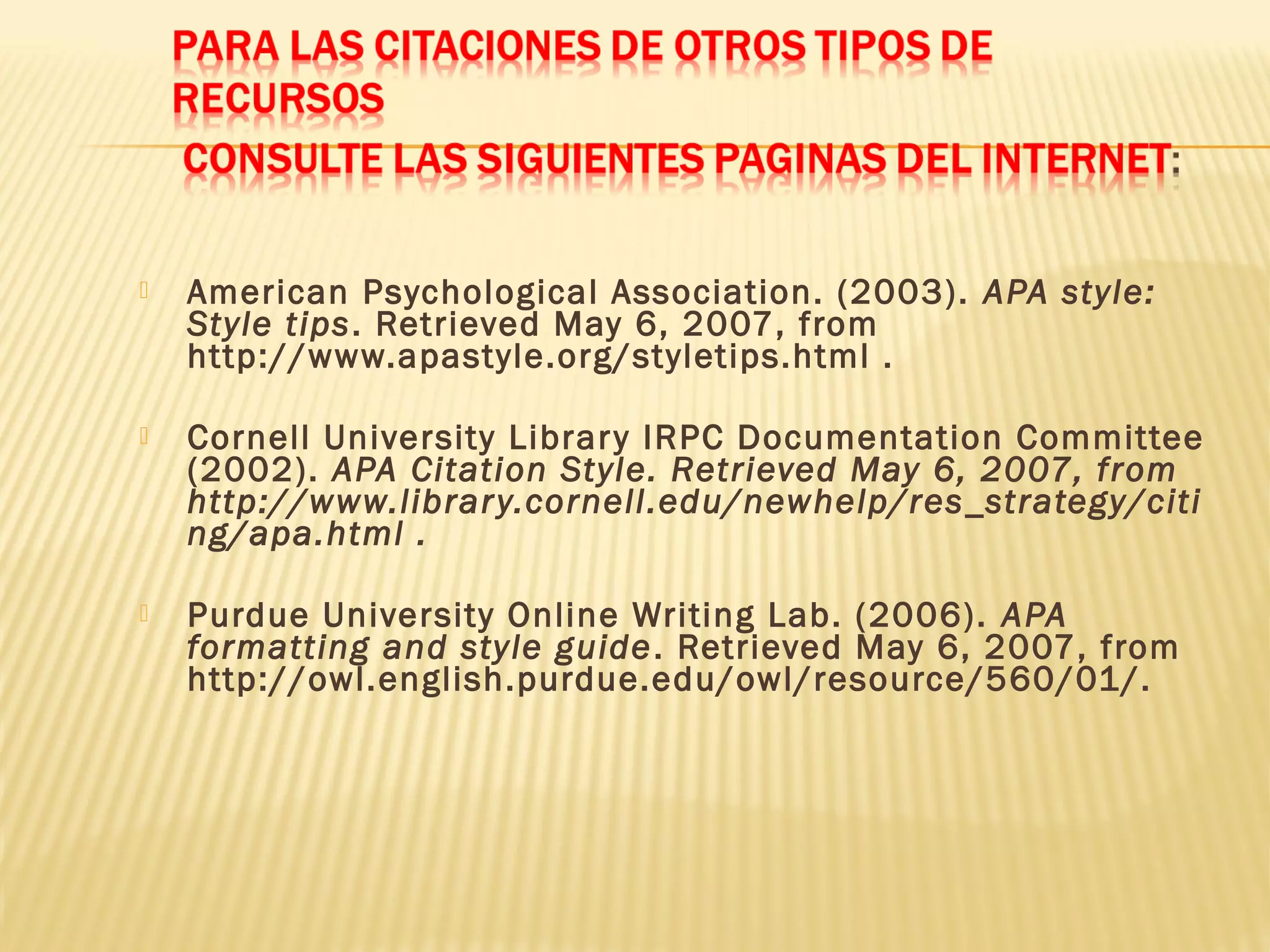  American Psychological Association. (2003). APA style:
Style tips. Retrieved May 6, 2007, from
http://www.apastyle.org/styletips.html .
 Cornell University Library IRPC Documentation Committee
(2002). APA Citation Style. Retrieved May 6, 2007, from
http://www.library.cornell.edu/newhelp/res_strategy/citi
ng/apa.html .
 Purdue University Online Writing Lab. (2006). APA
formatting and style guide. Retrieved May 6, 2007, from
http://owl.english.purdue.edu/owl/resource/560/01/.
 
