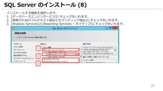 22
インストールする機能を選択します。
1. [データベースエンジンサービス]にチェックをいれます。
2. [検索のためのフルテキスト抽出とセマンティック抽出]にチェックをいれます。
3. [Analysis Services]と[Reporting Services – ネイティブ]にチェックをいれます。
SQL Server のインストール (8)
2
1
3
 