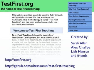 Created by:
                                              Sarah Allen
                                              Alex Chaffee
                                              Liah Hansen
                                              and friends
       Test-First Teaching....
http://testﬁrst.org
             Maybe we should call it Test-First Learning
http://github.com/ultrasaurus/test-ﬁrst-teaching
 