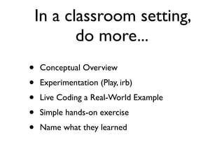 In a classroom setting,
           do more...
•   Conceptual Overview
•   Experimentation (Play, irb)
•   Live Coding a Real-World Example
•   Simple hands-on exercise
•   Name what they learned
 