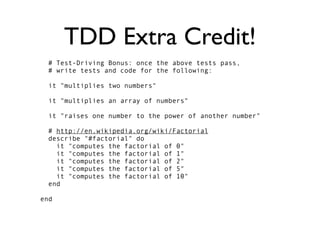 TDD Extra Credit!
  # Test-Driving Bonus: once the above tests pass,
  # write tests and code for the following:

  it "multiplies two numbers"

  it "multiplies an array of numbers"

  it "raises one number to the power of another number"

  # http://en.wikipedia.org/wiki/Factorial
  describe "#factorial" do
    it "computes the factorial of 0"
    it "computes the factorial of 1"
    it "computes the factorial of 2"
    it "computes the factorial of 5"
    it "computes the factorial of 10"
  end

end
 