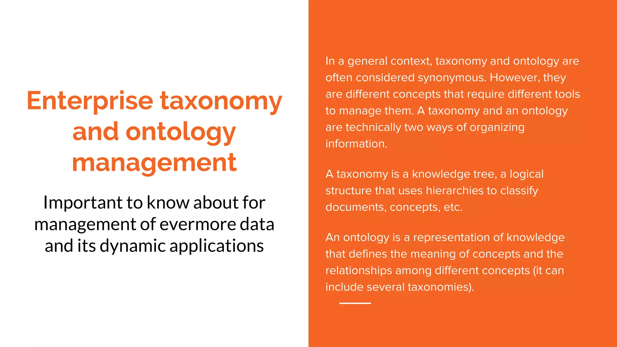 Enterprise taxonomy
and ontology
management
Important to know about for
management of evermore data
and its dynamic applications
In a general context, taxonomy and ontology are
often considered synonymous. However, they
are different concepts that require different tools
to manage them. A taxonomy and an ontology
are technically two ways of organizing
information.
A taxonomy is a knowledge tree, a logical
structure that uses hierarchies to classify
documents, concepts, etc.
An ontology is a representation of knowledge
that defines the meaning of concepts and the
relationships among different concepts (it can
include several taxonomies).
 