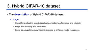 3. Hybrid CIFAR-10 dataset
• The description of Hybrid CIFAR-10 dataset:
• Usage:
• Useful for evaluating object classification models’ performance and reliability
• Helps test accuracy and robustness
• Serve as a supplementary training resource to enhance model robustness
10
 