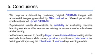 14
5. Conclusions
• We propose a dataset by combining original CIFAR-10 images with
adversarial images generated by GAN method at different perturbation
coefficient named Hybrid CIFAR-10.
• Experimental results demonstrate its suitability for evaluating machine
learning models and for resistance training to enhance model robustness
and accuracy.
• In the future, we aim to develop larger, more diverse datasets using similar
methods to enhance data variety, provide a continuous data source for
training and improving the robustness of various deep learning models.
 
