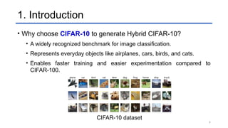 4
1. Introduction
• Why choose CIFAR-10 to generate Hybrid CIFAR-10?
• A widely recognized benchmark for image classification.
• Represents everyday objects like airplanes, cars, birds, and cats.
• Enables faster training and easier experimentation compared to
CIFAR-100.
CIFAR-10 dataset
 