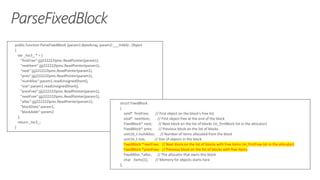 public function ParseFixedBlock (param1:ByteArray, param2:___Int64) : Object
{
var _loc3_:* = {
"firstFree":jjjj222222lpmc.ReadPointer(param1),
"nextItem":jjjj222222lpmc.ReadPointer(param1),
"next":jjjj222222lpmc.ReadPointer(param1),
"prev":jjjj222222lpmc.ReadPointer(param1),
"numAlloc":param1.readUnsignedShort(),
"size":param1.readUnsignedShort(),
"prevFree":jjjj222222lpmc.ReadPointer(param1),
"nextFree":jjjj222222lpmc.ReadPointer(param1),
"alloc":jjjj222222lpmc.ReadPointer(param1),
"blockData":param1,
"blockAddr":param2
};
return _loc3_;
}
struct FixedBlock
{
void* firstFree; // First object on the block's free list
void* nextItem; // First object free at the end of the block
FixedBlock* next; // Next block on the list of blocks (m_firstBlock list in the allocator)
FixedBlock* prev; // Previous block on the list of blocks
uint16_t numAlloc; // Number of items allocated from the block
uint16_t size; // Size of objects in the block
FixedBlock *nextFree; // Next block on the list of blocks with free items (m_firstFree list in the allocator)
FixedBlock *prevFree; // Previous block on the list of blocks with free items
FixedAlloc *alloc; // The allocator that owns this block
char items[1]; // Memory for objects starts here
};
 