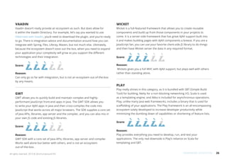 26All rights reserved. 2013 © ZeroTurnaround OÜ
VAADIN
Vaadin doesn’t really provide an ecosystem as such. But does allow for
it within the Vaadin Directory. For example, let’s say you wanted to use
Hibernate with Vaadin, you’d need to download the plugin, and you’re ready
to go. There is integration advice and documentation around how you can
integrate with Spring, Flex, Liferay, Maven, but not much else. Ultimately,
because the ecosystem doesn’t exist out the box, when you need to expand
your application your complexity will grow as you support the different
technologies and their integration.
Score:
Reason:
Can only go so far with integration, but is not an ecosystem out-of-the-box
by any means.
GWT
GWT allows you to quickly build and maintain complex and highly-
performant JavaScript front-end apps in Java. The GWT SDK allows you
to write your AJAX apps in Java and then cross-compiles the code into
JavaScript that works across all major browsers. The SDK supplies a core set
of Java APIs, libraries, app server and the compiler, and you can also mix in
your own JS code and existing JS libraries.
Score:
Reason:
GWT SDK with a core set of Java APIs, libraries, app server and compiler.
Works well alone but better with others, and is not an ecosystem
out-of-the-box.
WICKET
Wicket is a full-featured framework that allows you to create reusable
components and build up from those components in your projects to
come. It is a server-side framework that has great AJAX support built into
it and makes building pages with AJAX components a breeze. If you are a
JavaScript fan, you can use your favorite client-side JS library to do things
and then have Wicket server the data in any required format.
Score:
Reason:
Wickets gives you a full MVC with AJAX support, but plays well with others
rather than standing alone.
PLAY
Play really shines in this category, as it is bundled with SBT (Simple Build
Tool) for building, Netty for a non-blocking networking I/O, Scala is used
as a templating engine, and Akka is included for asynchronous operations.
Play, unlike many Java web frameworks, includes a binary that is used for
scaffolding of your applications. The Play framework is an all-encompassing
ecosystem solely developed to increase developer productivity while
minimizing the dumbing down of capabilities or shortening of feature lists.
Score:
Reason:
Play provides everything you need to develop, run, and test your
applications. The only real downside is Play’s reliance on Scala for
templating and SBT.
FRAMEWORK ECOSYSTEM
 