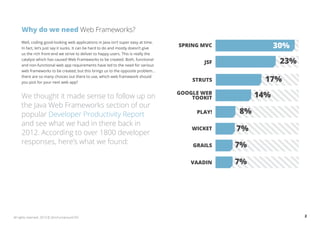 2All rights reserved. 2013 © ZeroTurnaround OÜ
Why do we need Web Frameworks?
Well, coding good-looking web applications in Java isn’t super easy at time.
In fact, let’s just say it sucks. It can be hard to do and mostly doesn’t give
us the rich front-end we strive to deliver to happy users. This is really the
catalyst which has caused Web Frameworks to be created. Both, functional
and non-functional web app requirements have led to the need for various
web frameworks to be created, but this brings us to the opposite problem...
there are so many choices out there to use, which web framework should
you pick for your next web app?
We thought it made sense to follow up on
the Java Web Frameworks section of our
popular Developer Productivity Report
and see what we had in there back in
2012. According to over 1800 developer
responses, here’s what we found:
8%PLAY!
23%JSF
7%GRAILS
7%VAADIN
7%WICKET
17%STRUTS
14%GOOGLE WEB
TOOKIT
SPRING MVC 30%
 
