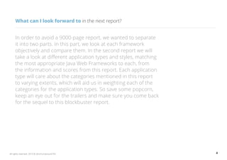 4All rights reserved. 2013 © ZeroTurnaround OÜ
What can I look forward to in the next report?
In order to avoid a 9000-page report, we wanted to separate
it into two parts. In this part, we look at each framework
objectively and compare them. In the second report we will
take a look at different application types and styles, matching
the most appropriate Java Web Frameworks to each, from
the information and scores from this report. Each application
type will care about the categories mentioned in this report
to varying extents, which will aid us in weighting each of the
categories for the application types. So save some popcorn,
keep an eye out for the trailers and make sure you come back
for the sequel to this blockbuster report.
 