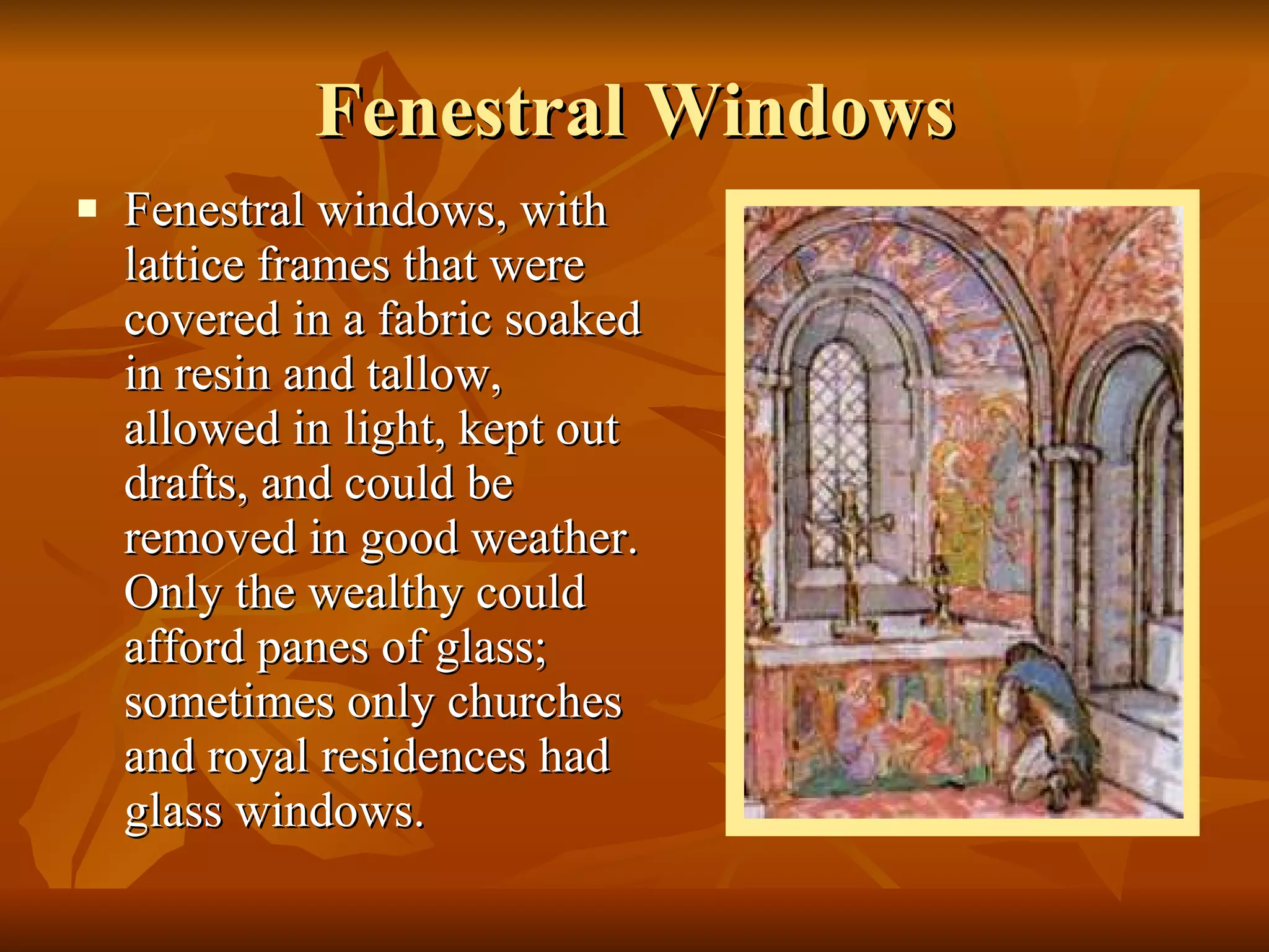 Fenestral Windows Fenestral windows, with lattice frames that were covered in a fabric soaked in resin and tallow, allowed in light, kept out drafts, and could be removed in good weather. Only the wealthy could afford panes of glass; sometimes only churches and royal residences had glass windows.  