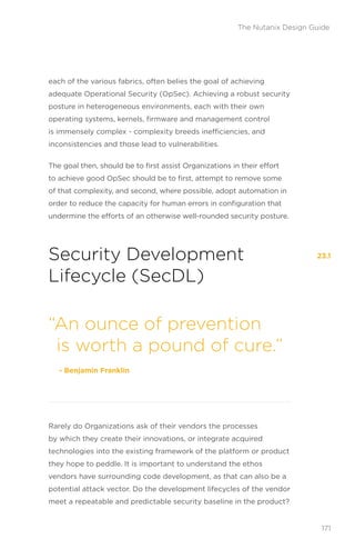 each of the various fabrics, often belies the goal of achieving
adequate Operational Security (OpSec). Achieving a robust security
posture in heterogeneous environments, each with their own
operating systems, kernels, firmware and management control
is immensely complex - complexity breeds inefficiencies, and
inconsistencies and those lead to vulnerabilities.
The goal then, should be to first assist Organizations in their effort
to achieve good OpSec should be to first, attempt to remove some
of that complexity, and second, where possible, adopt automation in
order to reduce the capacity for human errors in configuration that
undermine the efforts of an otherwise well-rounded security posture.
Security Development
Lifecycle (SecDL)
Rarely do Organizations ask of their vendors the processes
by which they create their innovations, or integrate acquired
technologies into the existing framework of the platform or product
they hope to peddle. It is important to understand the ethos
vendors have surrounding code development, as that can also be a
potential attack vector. Do the development lifecycles of the vendor
meet a repeatable and predictable security baseline in the product?
“An ounce of prevention
is worth a pound of cure.”
‑ Benjamin Franklin
23.1
171
The Nutanix Design Guide
 